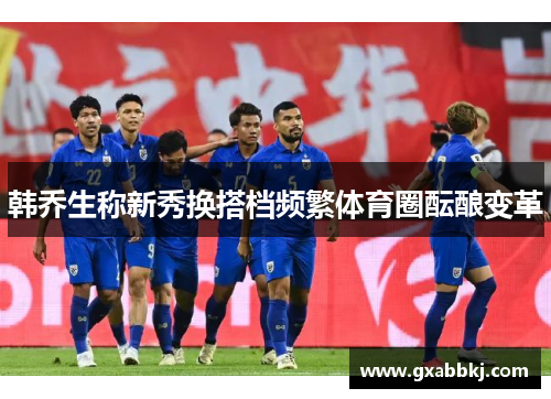 韩乔生称新秀换搭档频繁体育圈酝酿变革